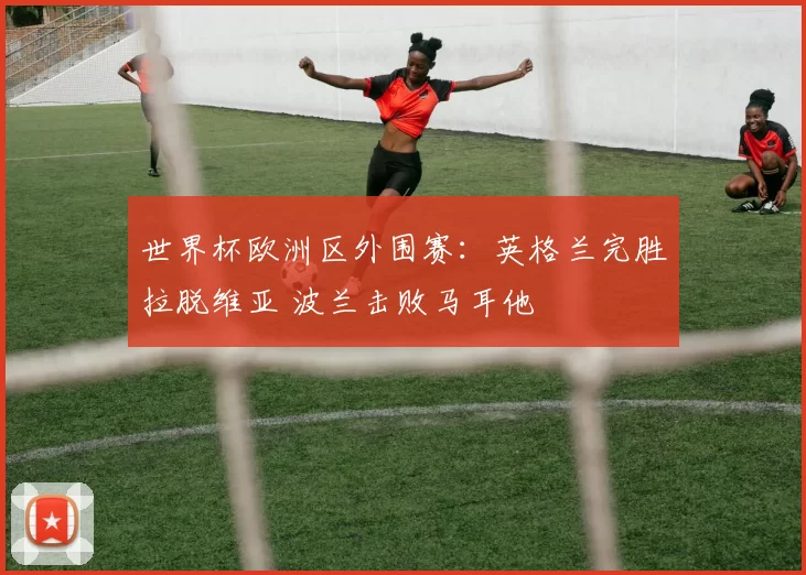 世界杯欧洲区外围赛：英格兰完胜拉脱维亚 波兰击败马耳他