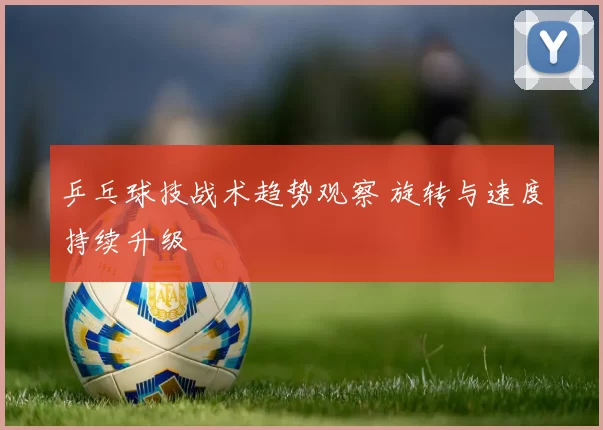 乒乓球技战术趋势观察 旋转与速度持续升级