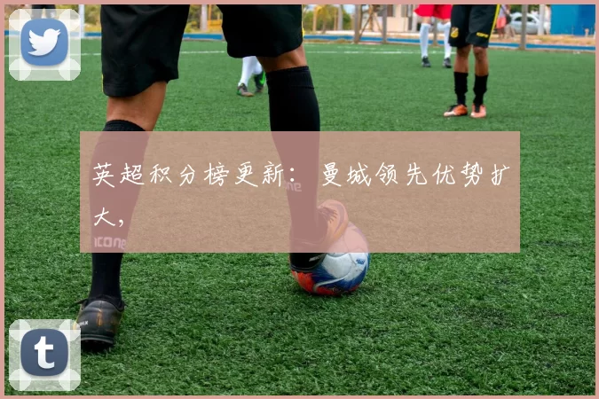 英超积分榜更新：曼城领先优势扩大,