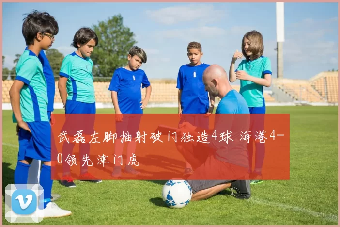 武磊左脚抽射破门独造4球 海港4-0领先津门虎