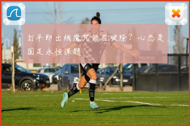 打平即出线魔咒能否破除？心态是国足永恒课题