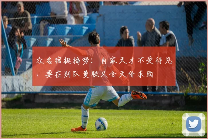 众名宿挺梅努：自家天才不受待见，要在别队曼联又会天价求购