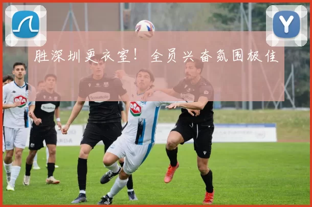 胜深圳更衣室！全员兴奋氛围极佳