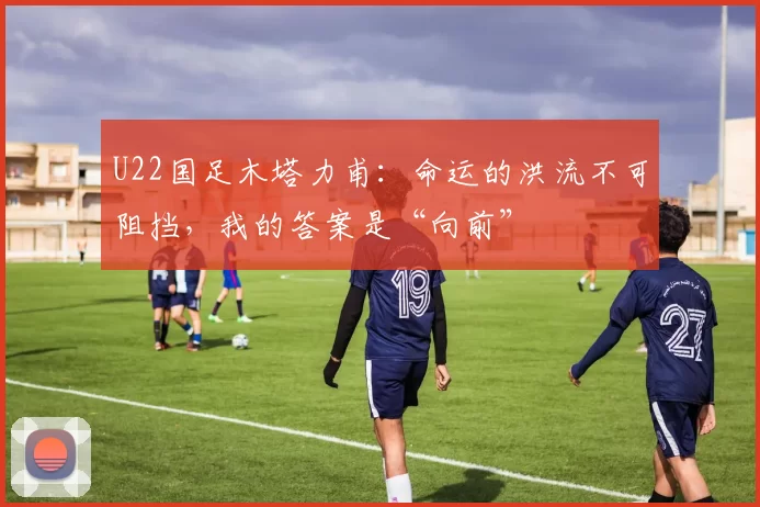 U22国足木塔力甫：命运的洪流不可阻挡，我的答案是“向前”