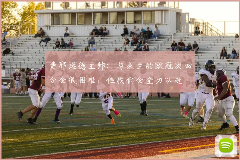费耶诺德主帅：与米兰的欧冠次回合会很困难，但我们会全力以赴