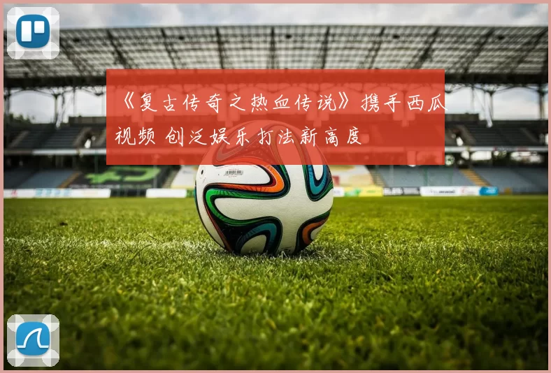 《复古传奇之热血传说》携手西瓜视频 创泛娱乐打法新高度