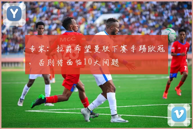 专家：拉爵希望曼联下赛季踢欧冠，否则将面临10大问题
