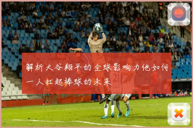 解析大谷翔平的全球影响力他如何一人扛起棒球的未来