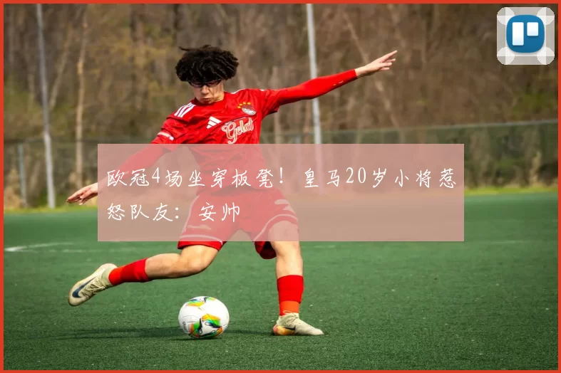 欧冠4场坐穿板凳！皇马20岁小将惹怒队友：安帅