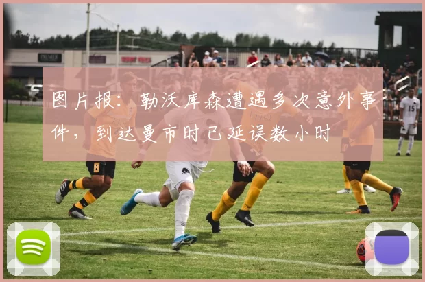 图片报：勒沃库森遭遇多次意外事件，到达曼市时已延误数小时