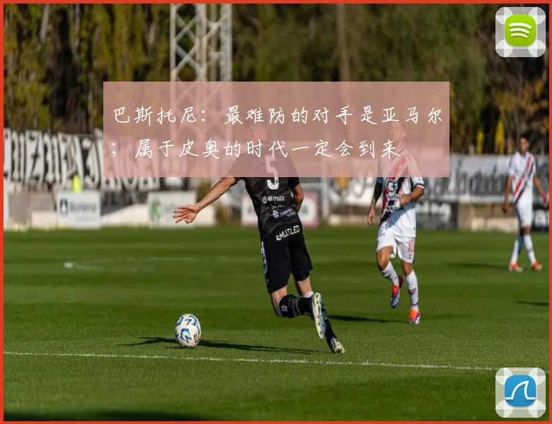 巴斯托尼：最难防的对手是亚马尔；属于皮奥的时代一定会到来