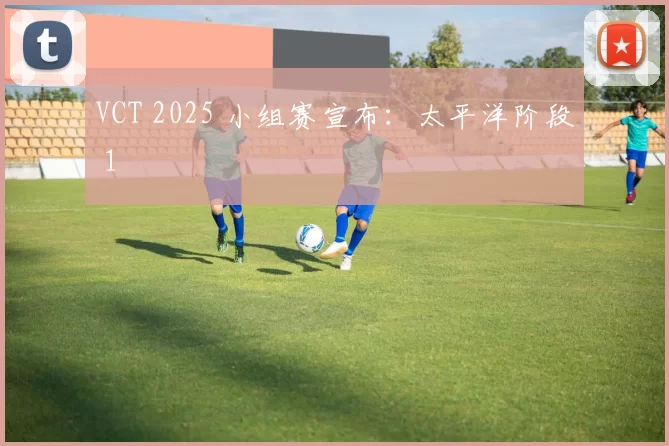 VCT 2025 小组赛宣布：太平洋阶段 1