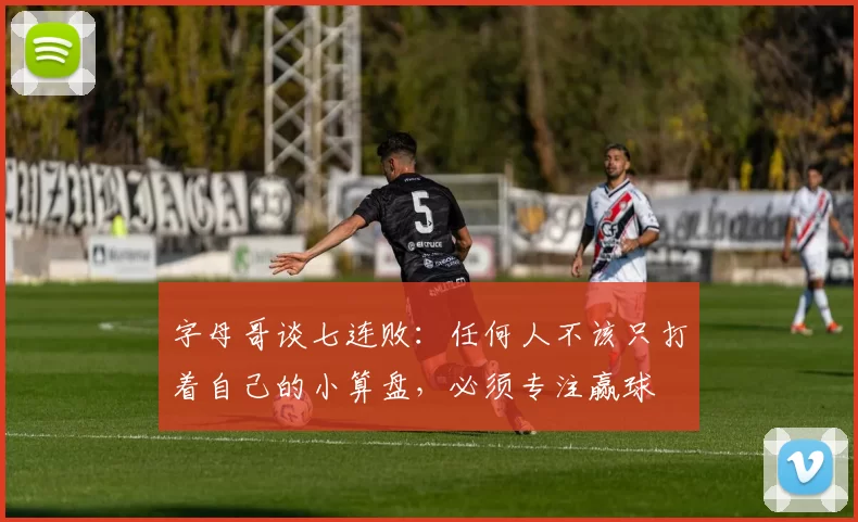 字母哥谈七连败：任何人不该只打着自己的小算盘，必须专注赢球