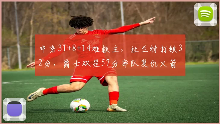 申京31+8+14难救主，杜兰特打铁32分，爵士双星57分率队复仇火箭