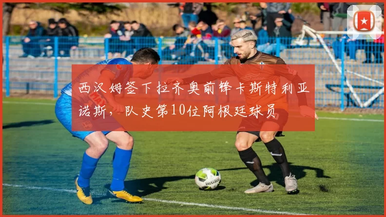 西汉姆签下拉齐奥前锋卡斯特利亚诺斯，队史第10位阿根廷球员